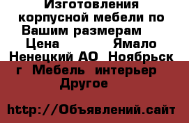 Изготовления корпусной мебели по Вашим размерам.  › Цена ­ 1 000 - Ямало-Ненецкий АО, Ноябрьск г. Мебель, интерьер » Другое   